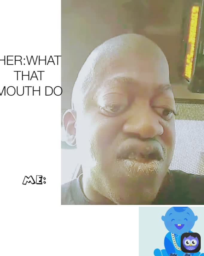ME: HER:WHAT THAT MOUTH DO
