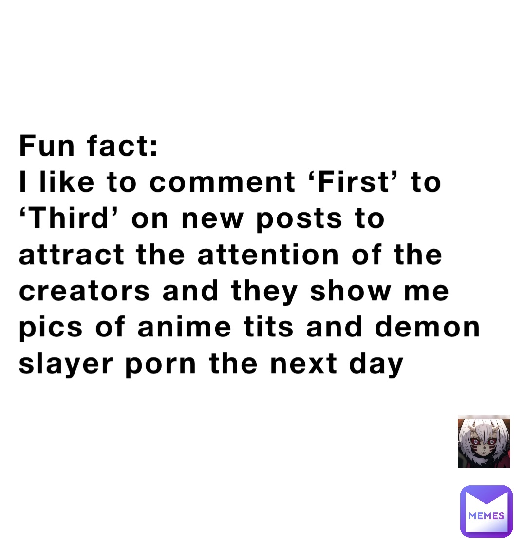 Fun fact:
I like to comment ‘First’ to ‘Third’ on new posts to attract the attention of the creators and they show me pics of anime tits and demon slayer porn the next day