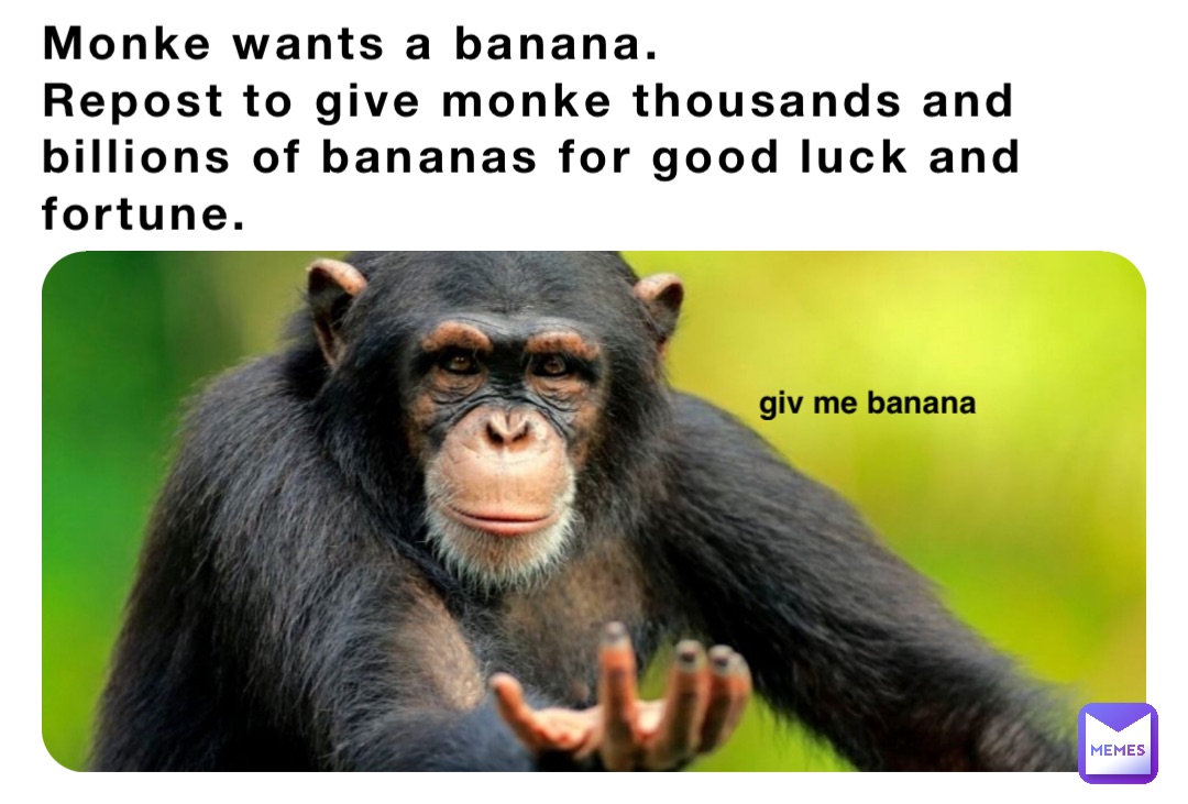 Monke wants a banana.
Repost to give monke thousands and billions of bananas for good luck and fortune. giv me banana