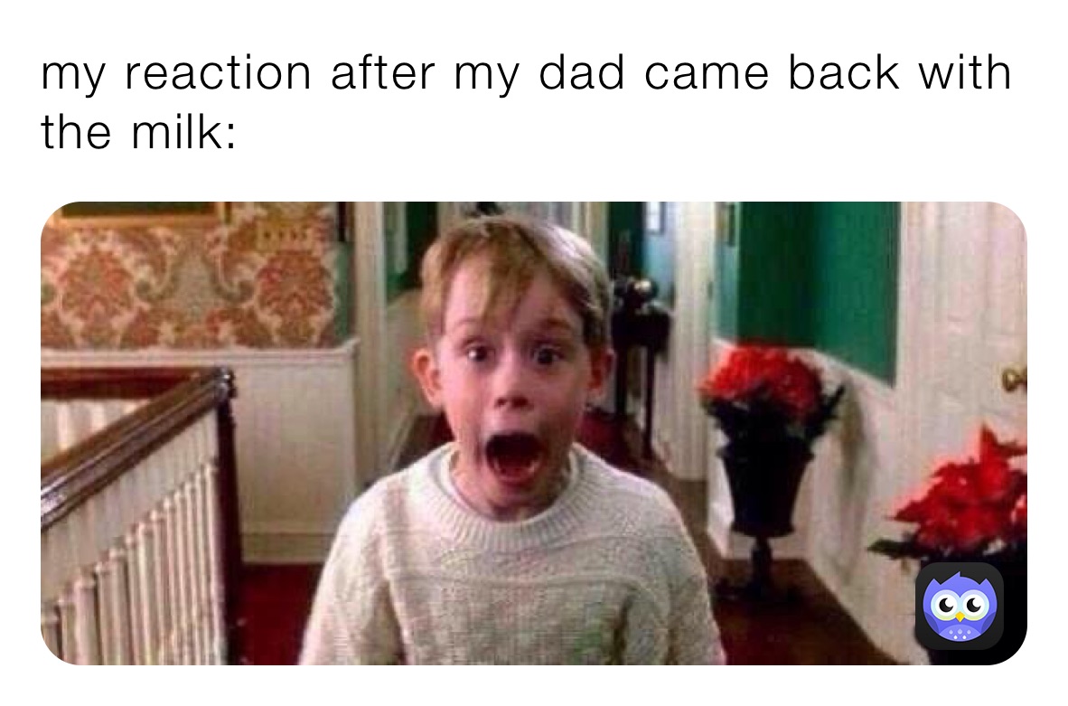 my reaction after my dad came back with the milk: