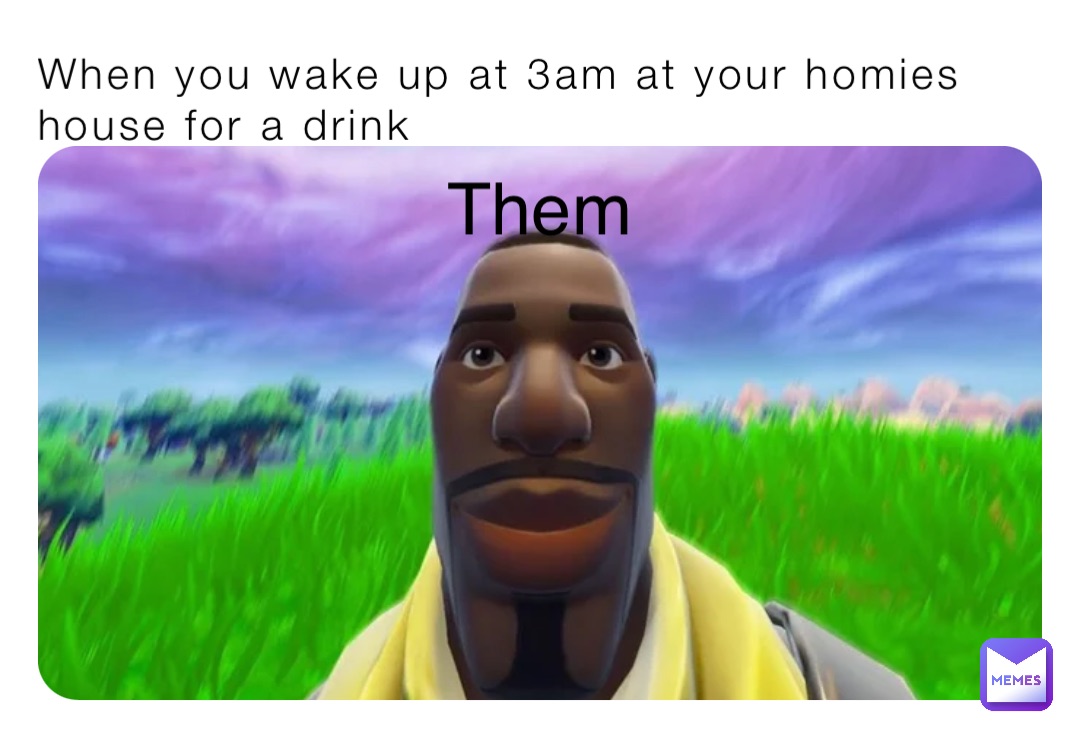 When you wake up at 3am at your homies house for a drink Them
