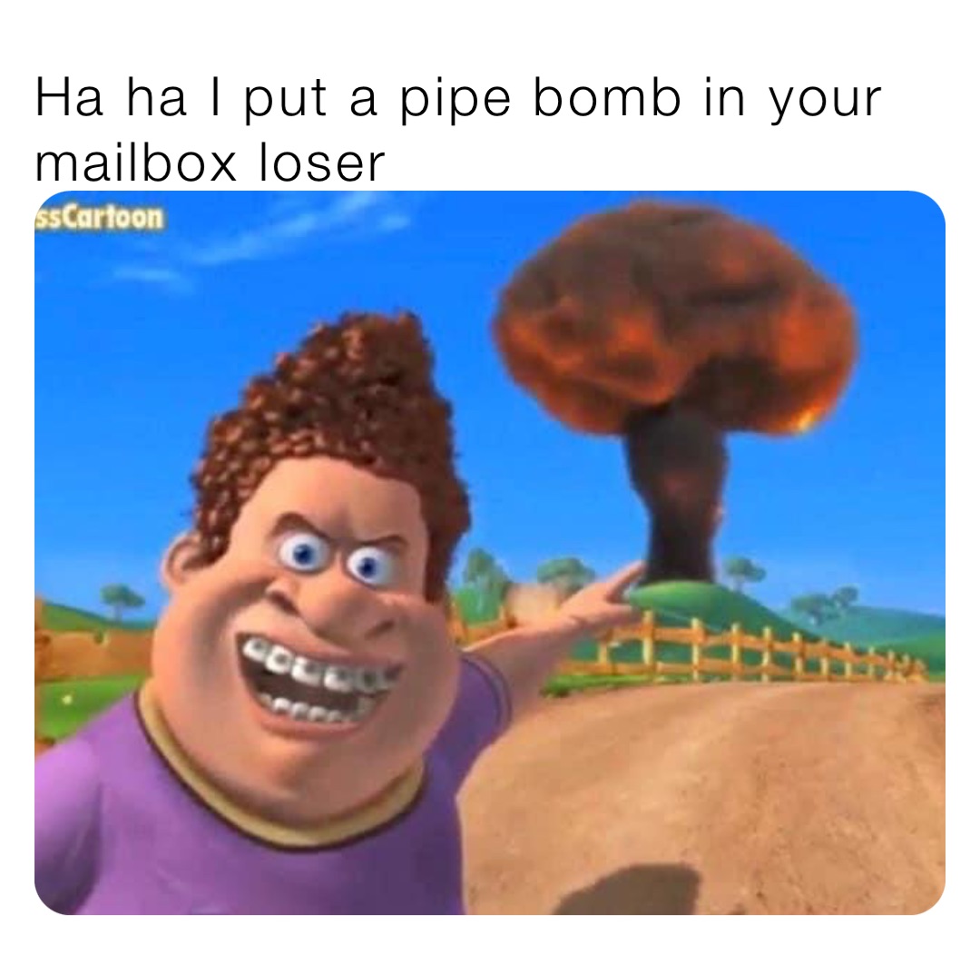Ha ha I put a pipe bomb in your mailbox loser