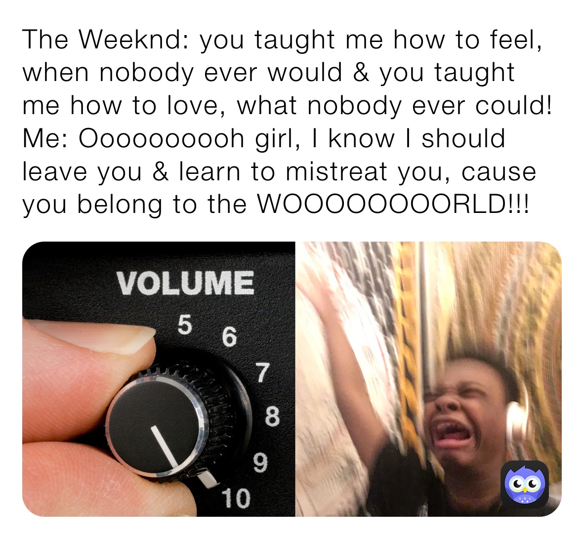 The Weeknd: you taught me how to feel, when nobody ever would & you taught me how to love, what nobody ever could!
Me: Oooooooooh girl, I know I should leave you & learn to mistreat you, cause you belong to the WOOOOOOOORLD!!! 