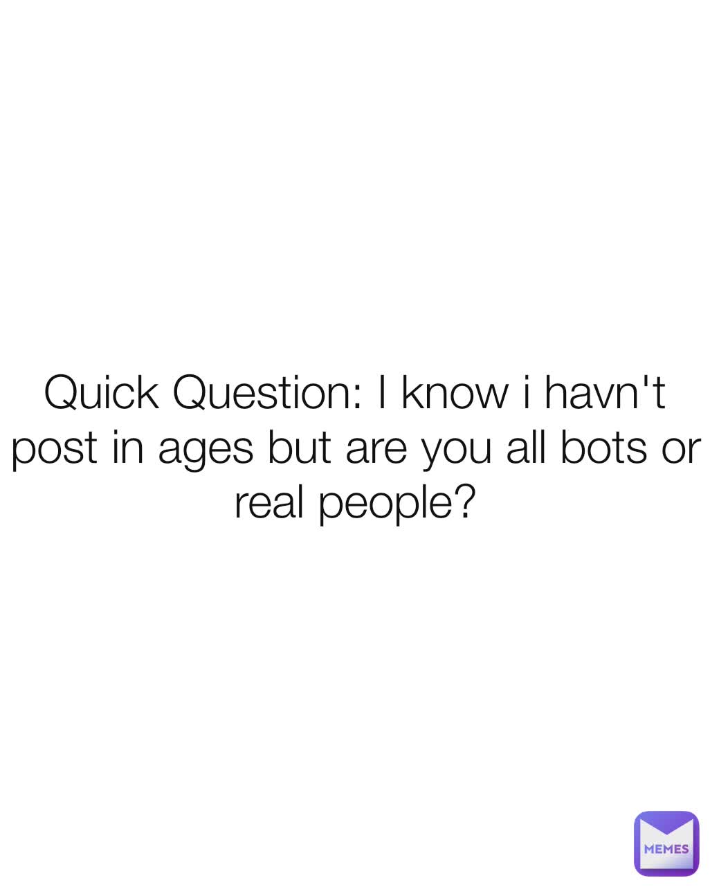 Quick Question: I know i havn't post in ages but are you all bots or real people?