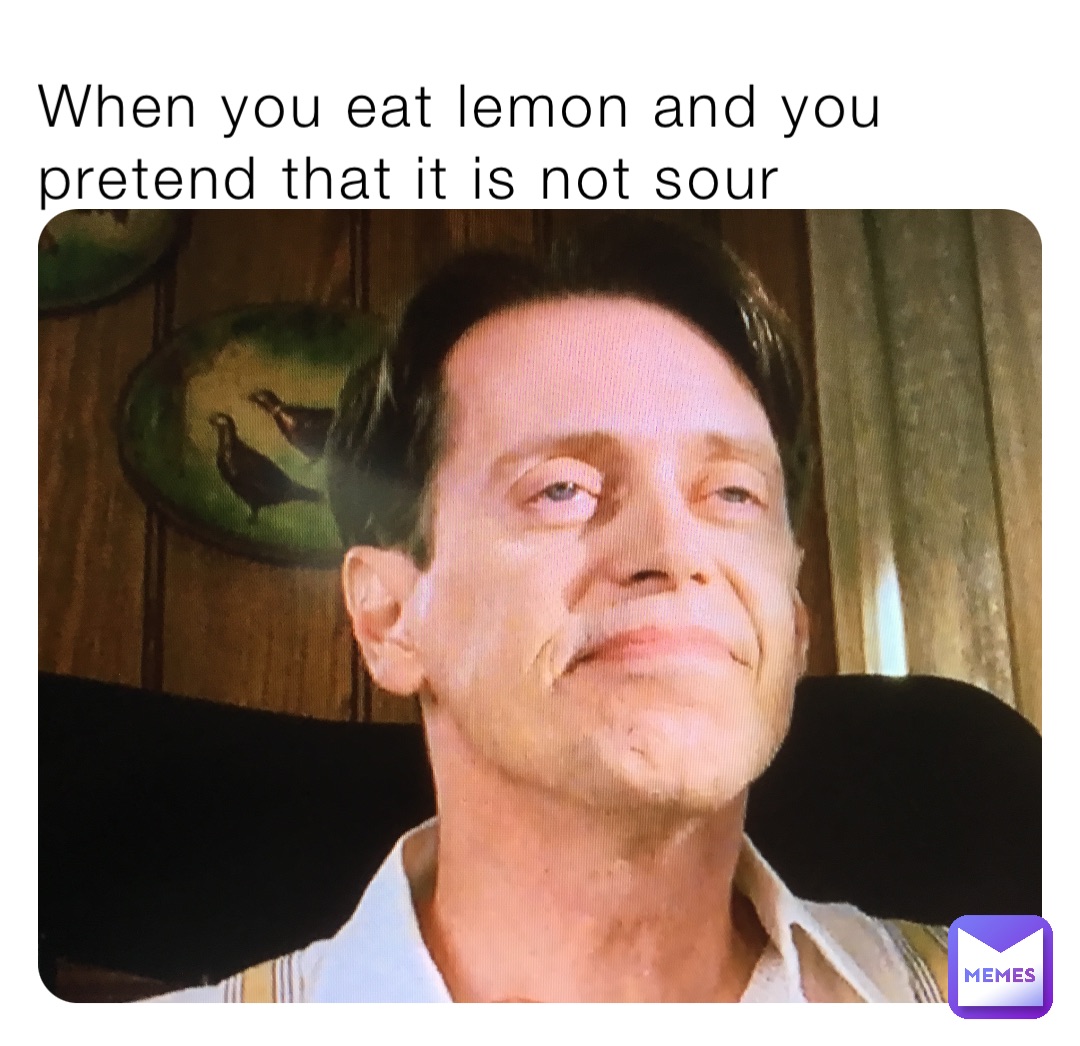 When you eat lemon and you pretend that it is not sour