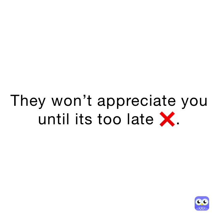 They won’t appreciate you until its too late ❌.
