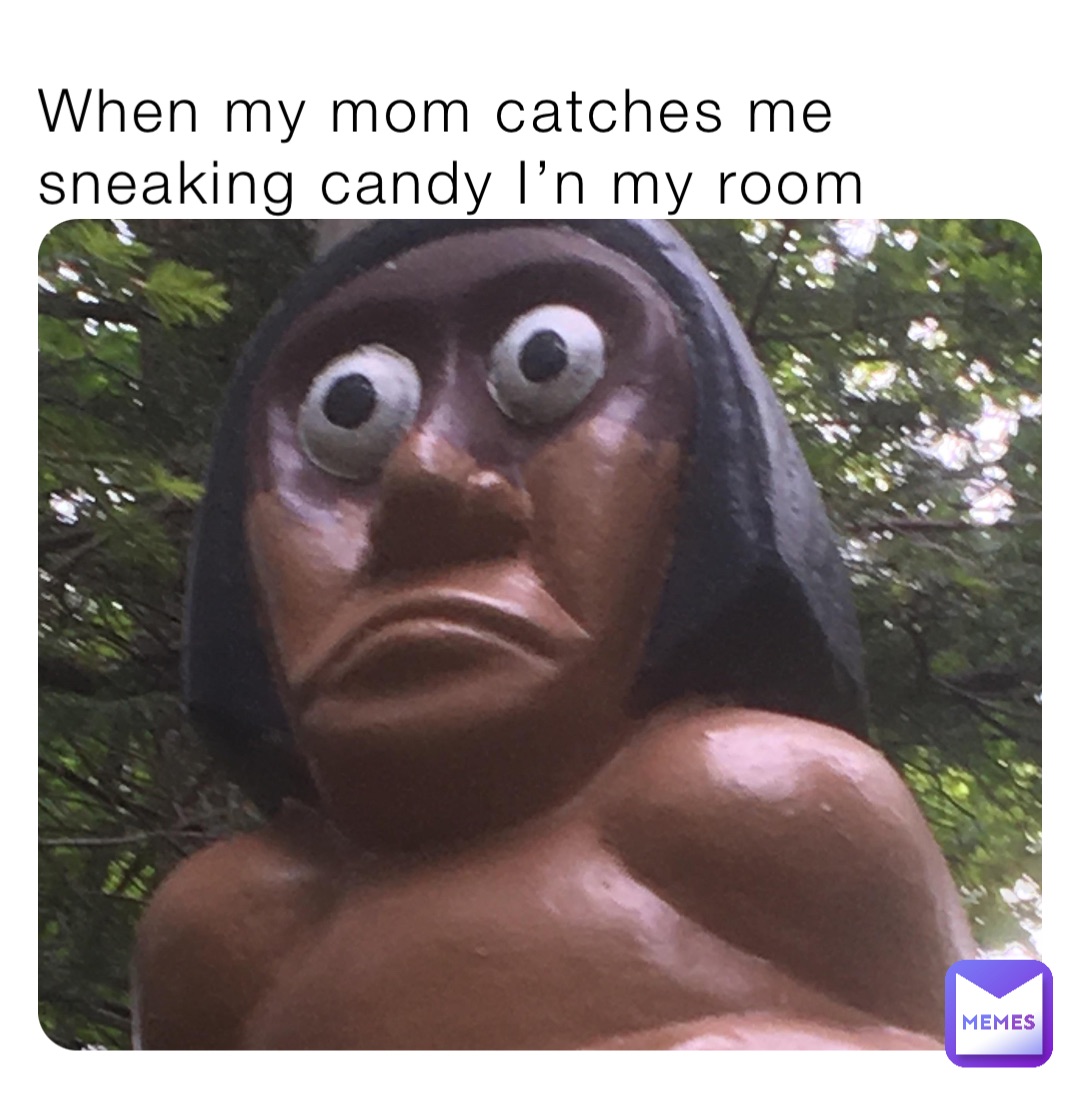 When my mom catches me sneaking candy I’n my room