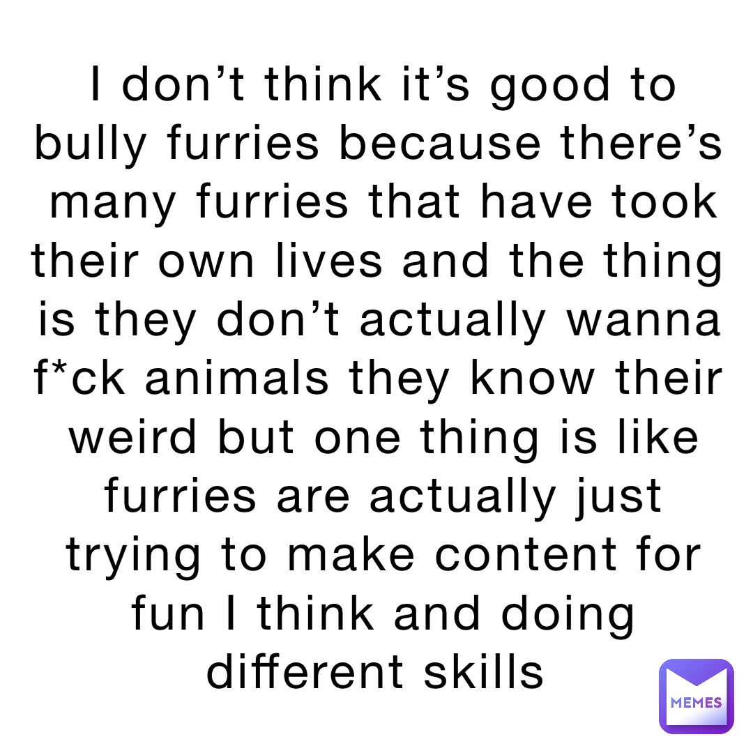 I don’t think it’s good to bully furries because there’s many furries that have took their own lives and the thing is they don’t actually wanna f*ck animals they know their weird but one thing is like furries are actually just trying to make content for fun I think and doing different skills