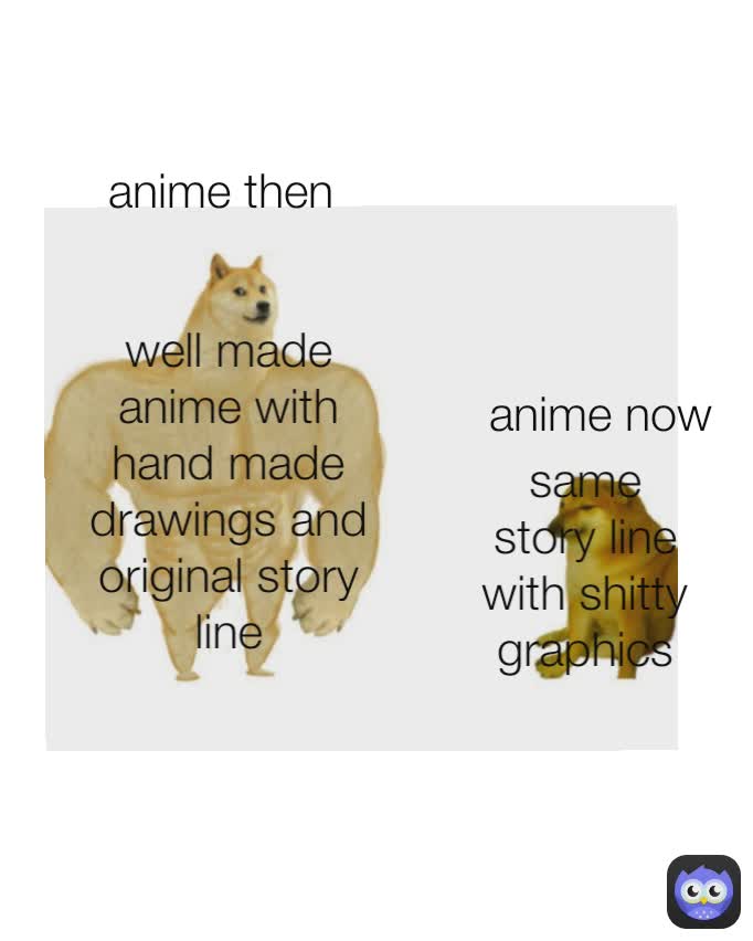 anime then anime then anime then  well made anime with hand made drawings and original story line I will kill everyone for my friend and family I will work hard to train to become stronger 
 same story line with shitty graphics and diffrent name anime now I will fight for my family and friends with my strength even if it kills me