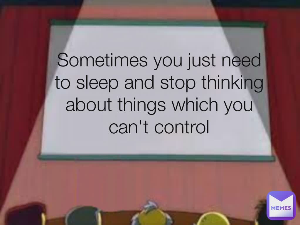Sometimes you just need to sleep and stop thinking about things which you can't control