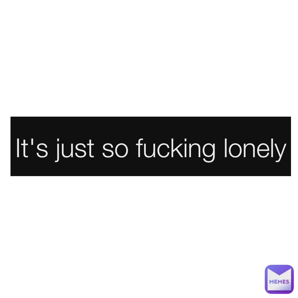 It's just so fucking lonely