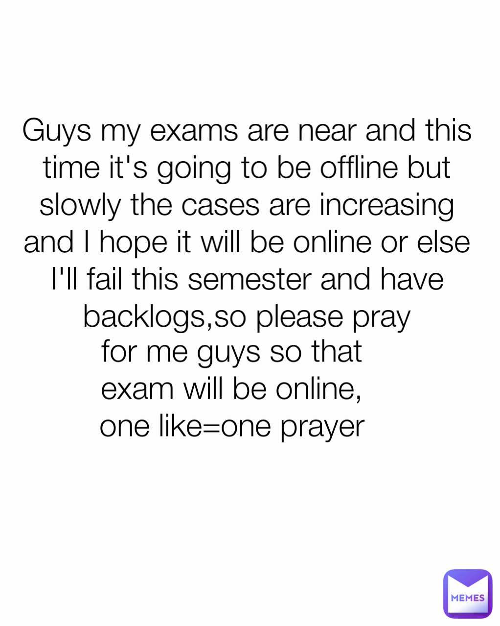 for me guys so that exam will be online, one like=one prayer Guys my exams are near and this time it's going to be offline but slowly the cases are increasing and I hope it will be online or else I'll fail this semester and have backlogs,so please pray