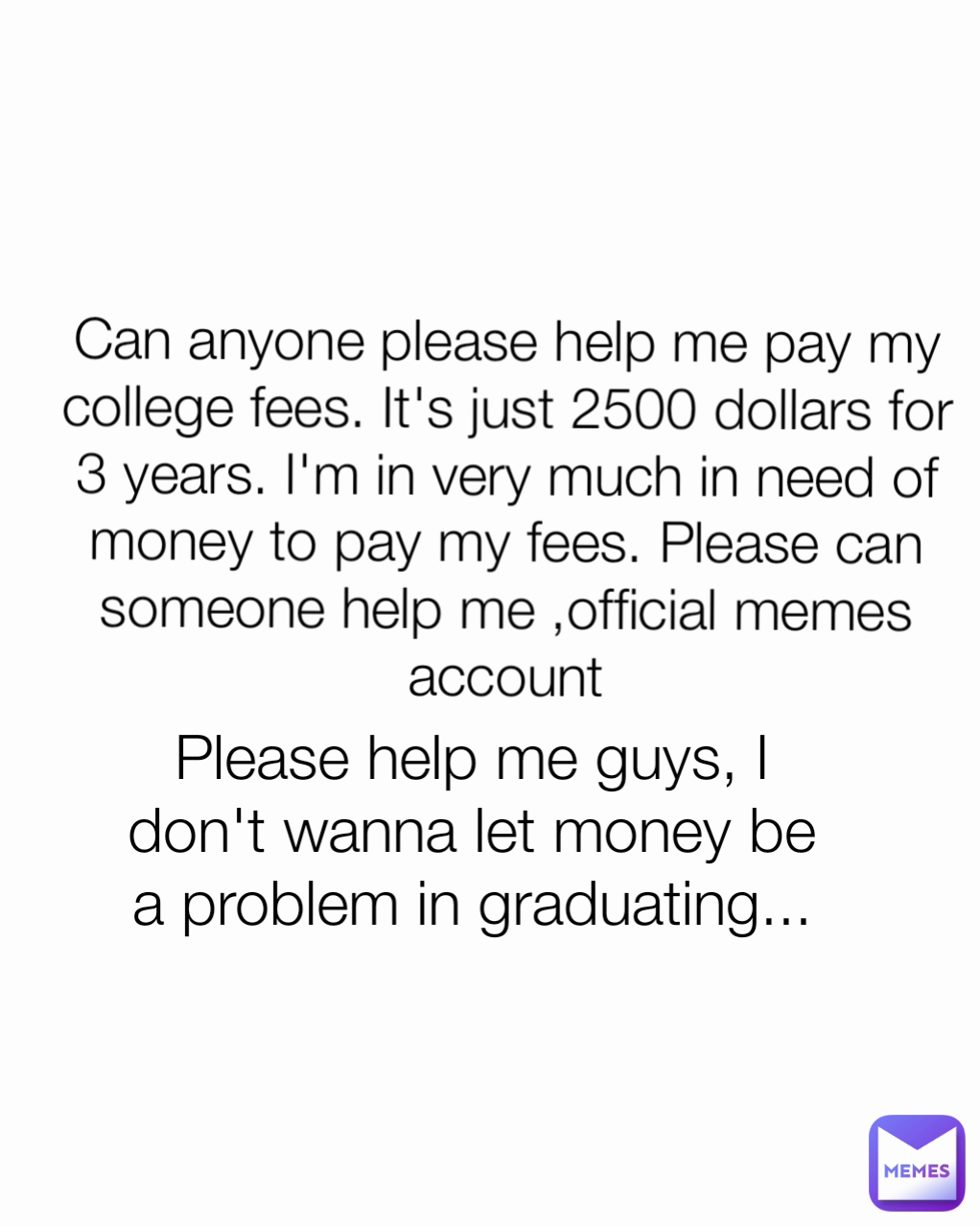 Please help me guys, I don't wanna let money be a problem in graduating... Can anyone please help me pay my college fees. It's just 2500 dollars for 3 years. I'm in very much in need of money to pay my fees. Please can someone help me ,official memes account