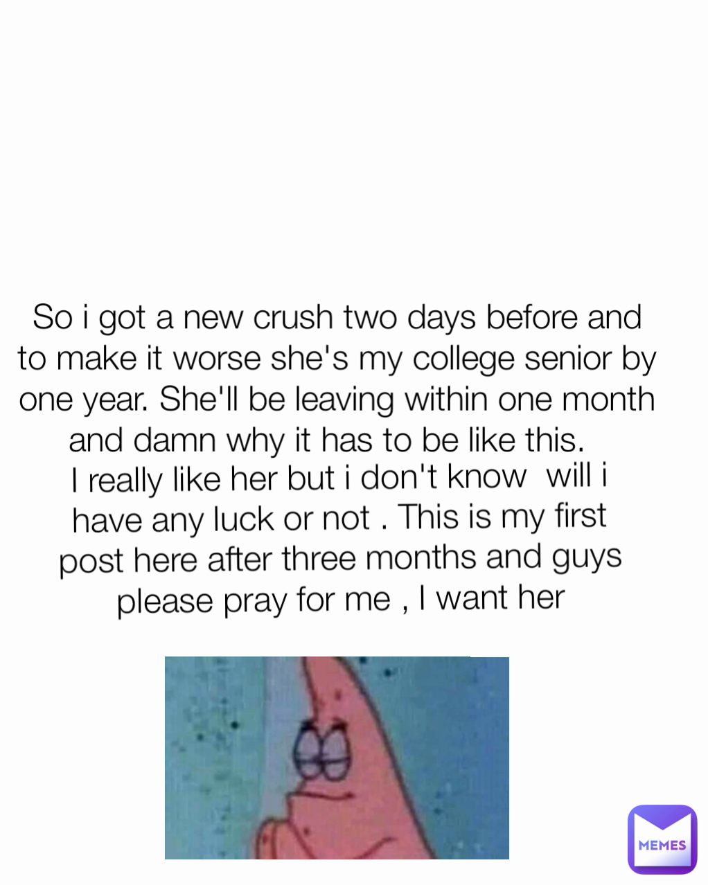 I really like her but i don't know  will i have any luck or not . This is my first post here after three months and guys please pray for me , I want her So i got a new crush two days before and to make it worse she's my college senior by one year. She'll be leaving within one month and damn why it has to be like this.  