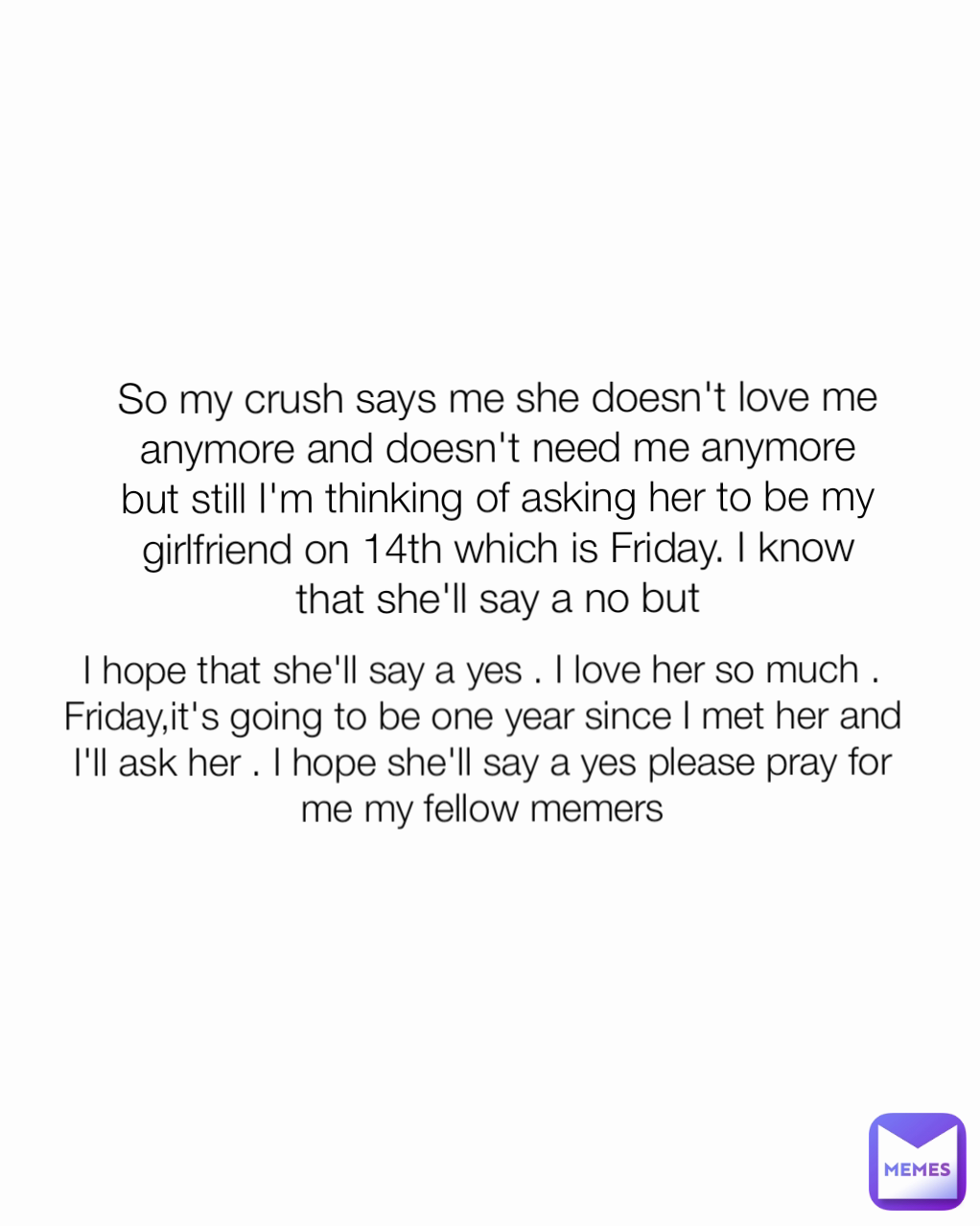 So my crush says me she doesn't love me anymore and doesn't need me anymore but still I'm thinking of asking her to be my girlfriend on 14th which is Friday. I know that she'll say a no but I hope that she'll say a yes . I love her so much . Friday,it's going to be one year since I met her and I'll ask her . I hope she'll say a yes please pray for me my fellow memers