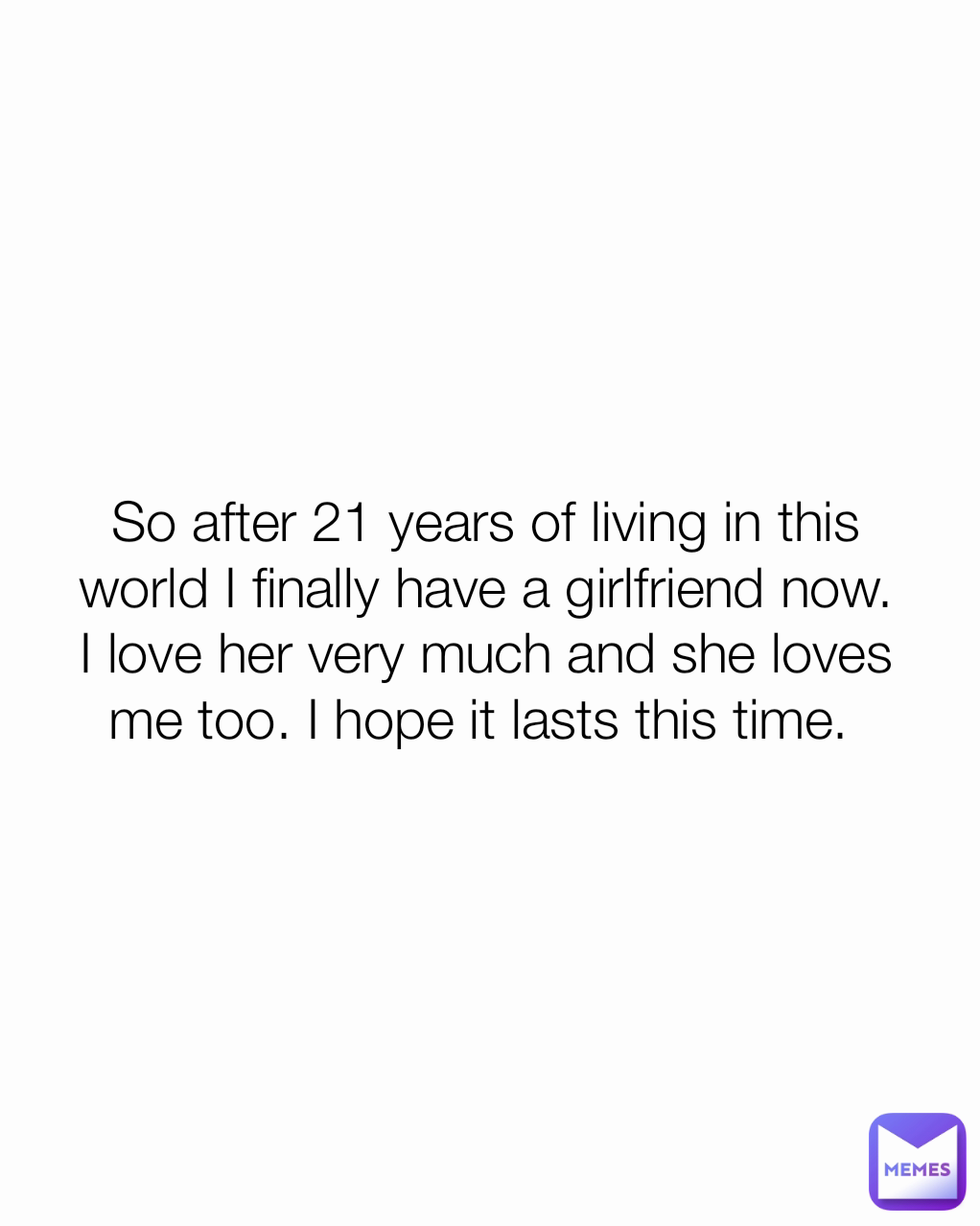 So after 21 years of living in this world I finally have a girlfriend now. I love her very much and she loves me too. I hope it lasts this time. 