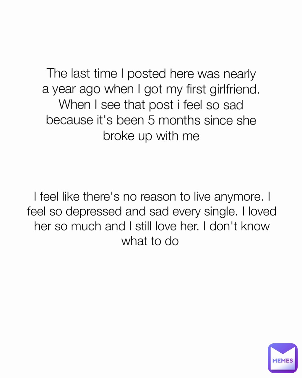 I feel like there's no reason to live anymore. I feel so depressed and sad every single. I loved her so much and I still love her. I don't know what to do  The last time I posted here was nearly a year ago when I got my first girlfriend. When I see that post i feel so sad because it's been 5 months since she broke up with me