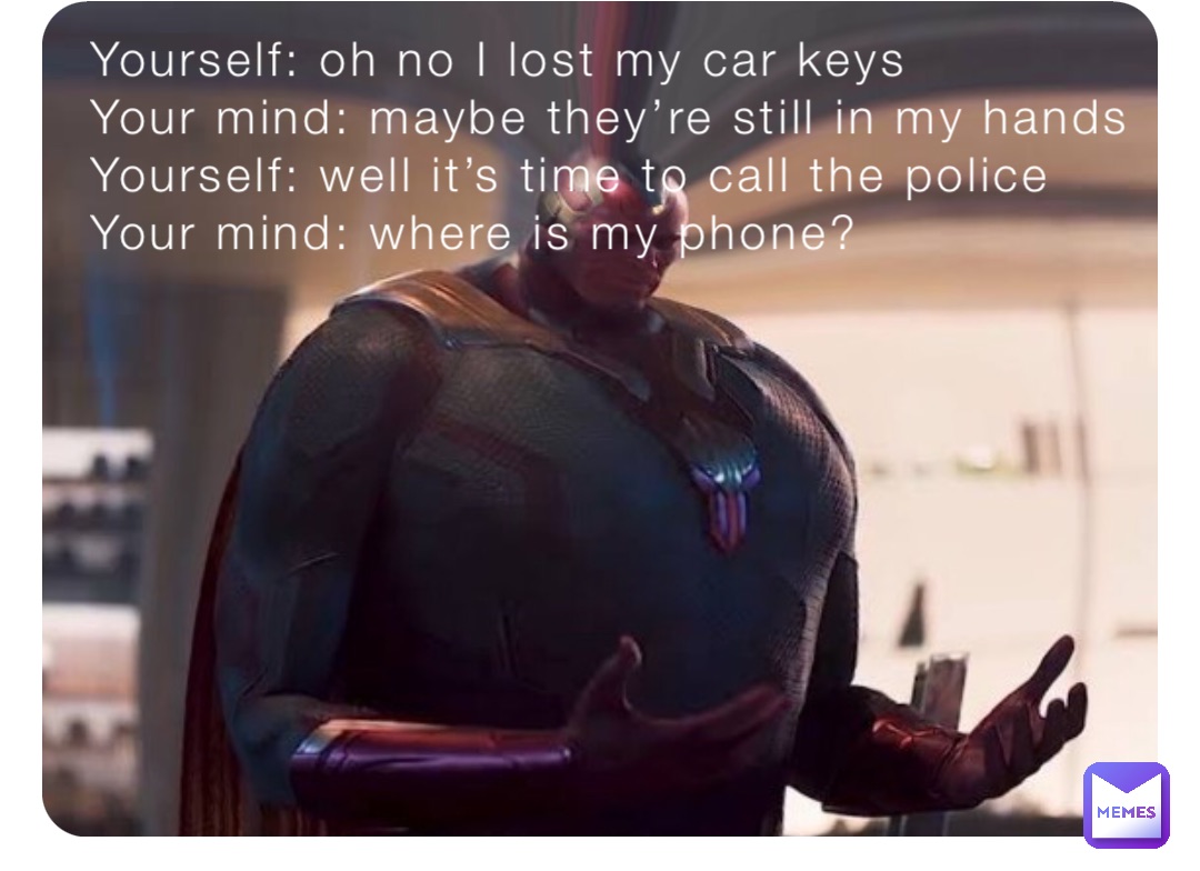 Yourself: oh no I lost my car keys
Your mind: maybe they’re still in my hands
Yourself: well it’s time to call the police
Your mind: where is my phone?