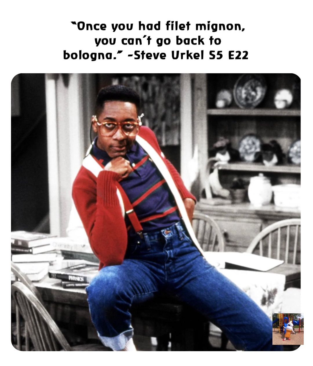 “Once you had filet mignon, you can’t go back to bologna.” -Steve Urkel S5 E22