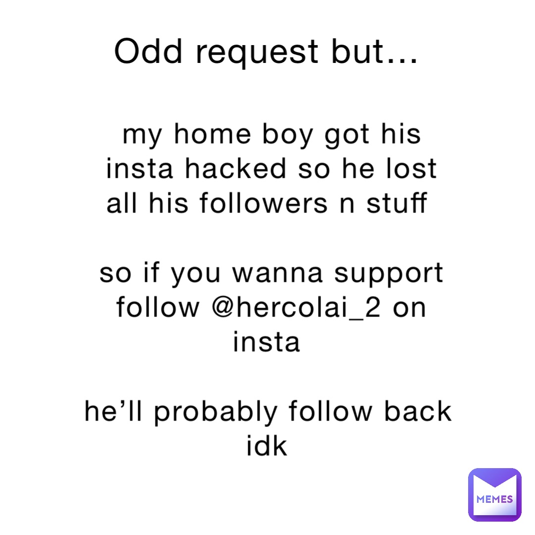 Odd request but… my home boy got his insta hacked so he lost all his followers n stuff

so if you wanna support follow @hercolai_2 on insta

he’ll probably follow back idk