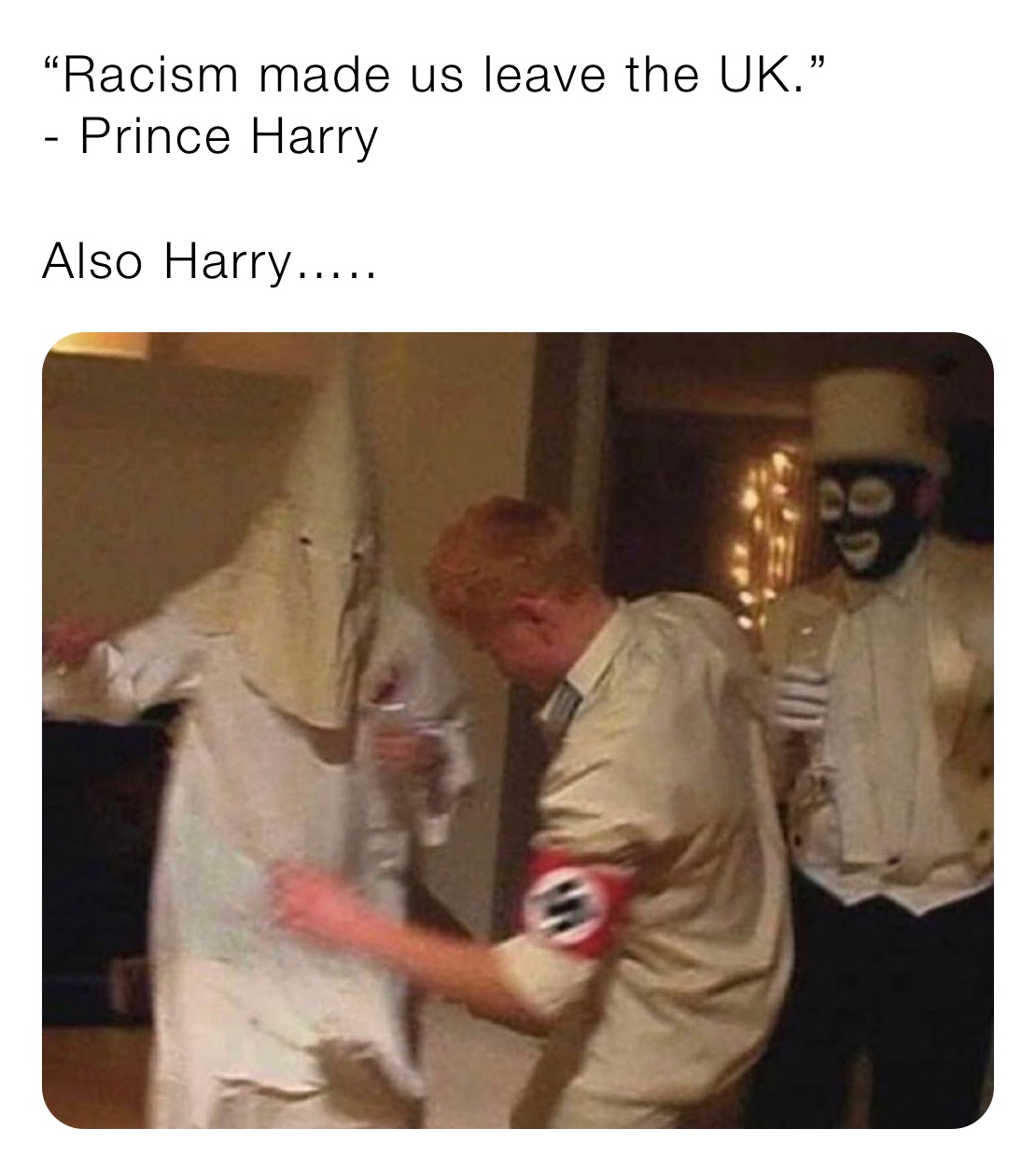 “Racism made us leave the UK.” 
- Prince Harry

Also Harry…..