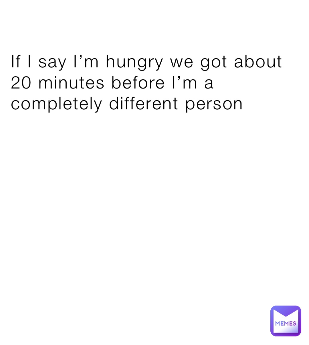 If I say I’m hungry we got about 20 minutes before I’m a completely different person