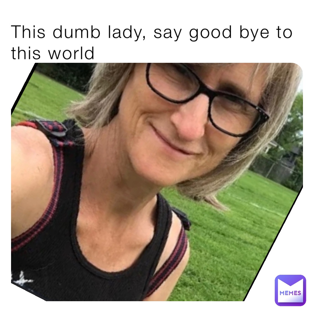 This dumb lady, say good bye to this world