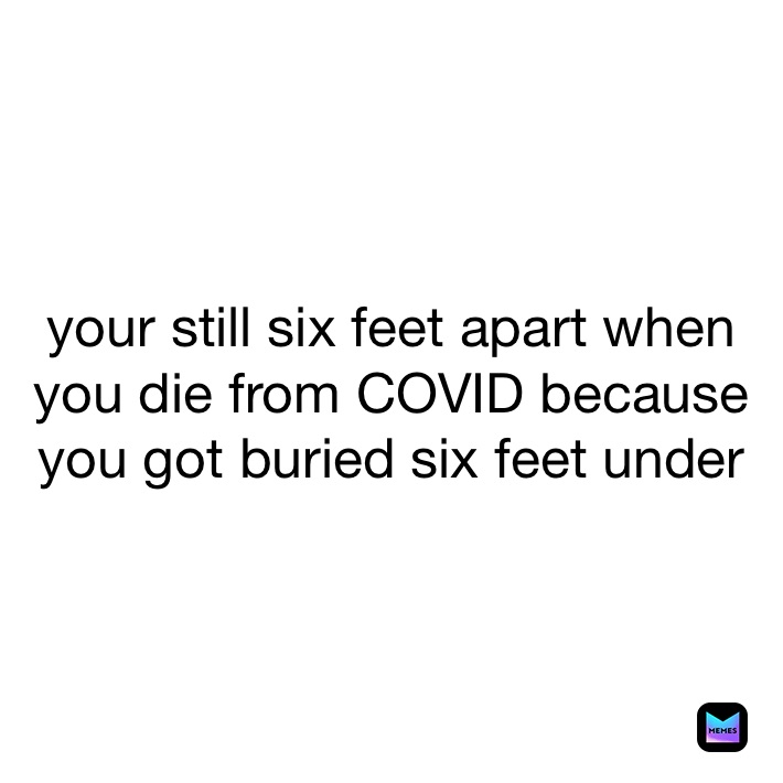 your still six feet apart when you die from COVID because you got buried six feet under 