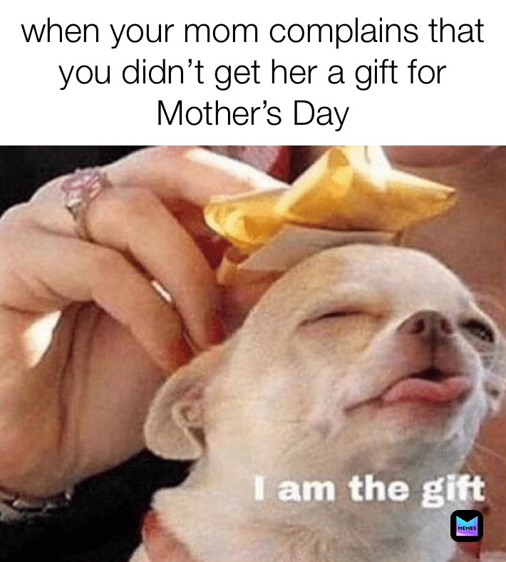 when your mom complains that you didn’t get her a gift for Mother’s Day 