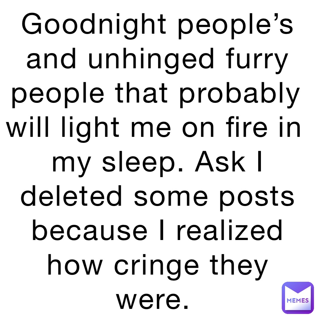 Goodnight people’s and unhinged furry people that probably will light me on fire in my sleep. Ask I deleted some posts because I realized how cringe they were.