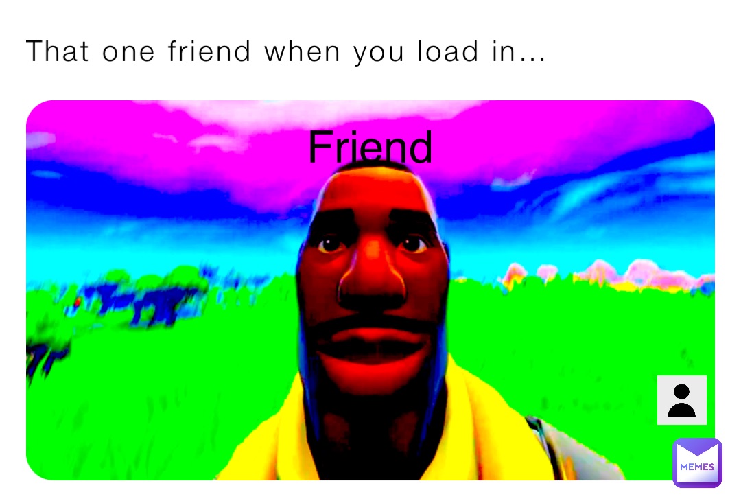 That one friend when you load in… Friend