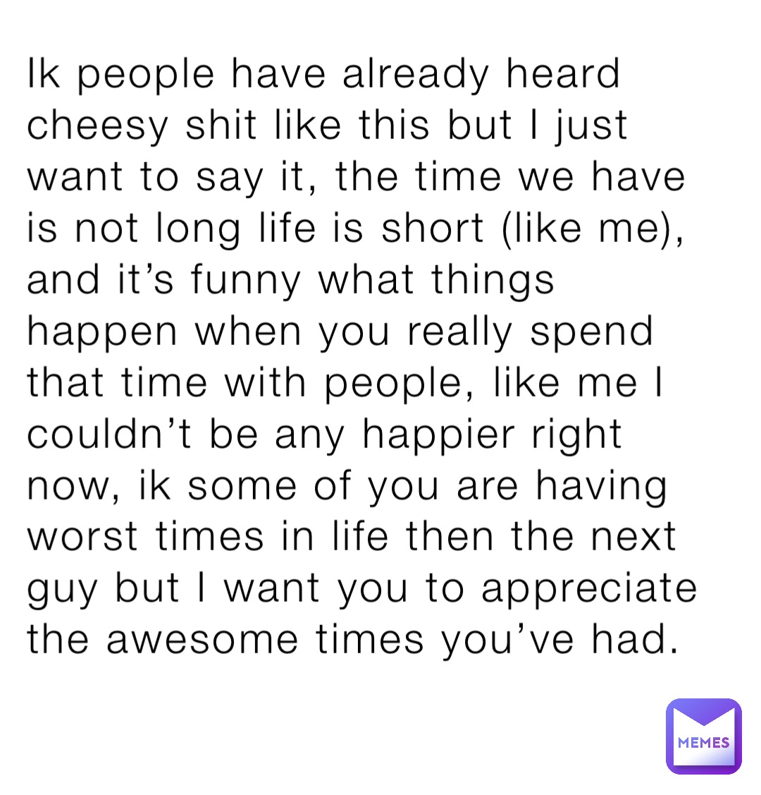 Ik people have already heard cheesy shit like this but I just want to say it, the time we have is not long life is short (like me), and it’s funny what things happen when you really spend that time with people, like me I couldn’t be any happier right now, ik some of you are having worst times in life then the next guy but I want you to appreciate the awesome times you’ve had.