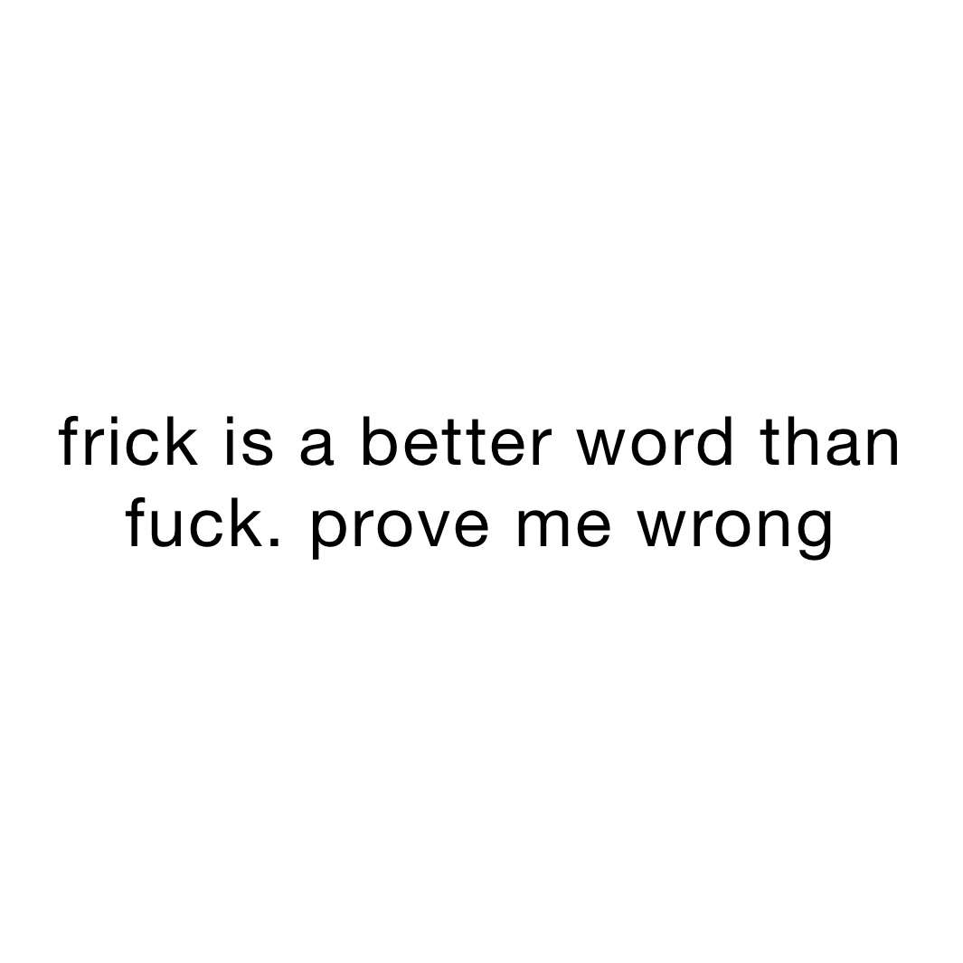frick is a better word than fuck. prove me wrong