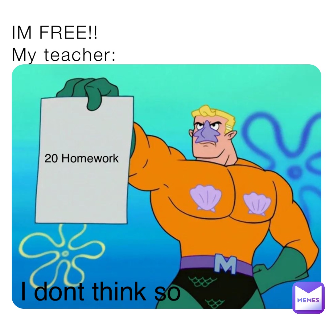 IM FREE!!
My teacher: 20 Homework I dont think so