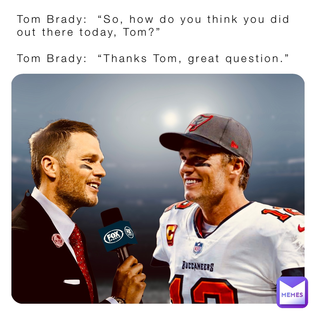 Tom Brady:  “So, how do you think you did out there today, Tom?”

Tom Brady:  “Thanks Tom, great question.”
