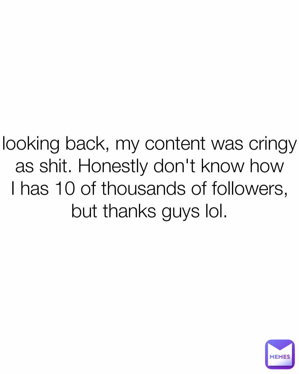 looking back, my content was cringy as shit. Honestly don't know how I has 10 of thousands of followers, but thanks guys lol.
