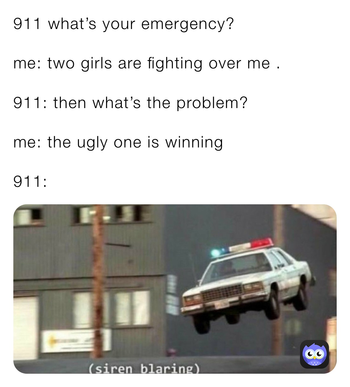 911 what’s your emergency? me: two girls are fighting over me . 911