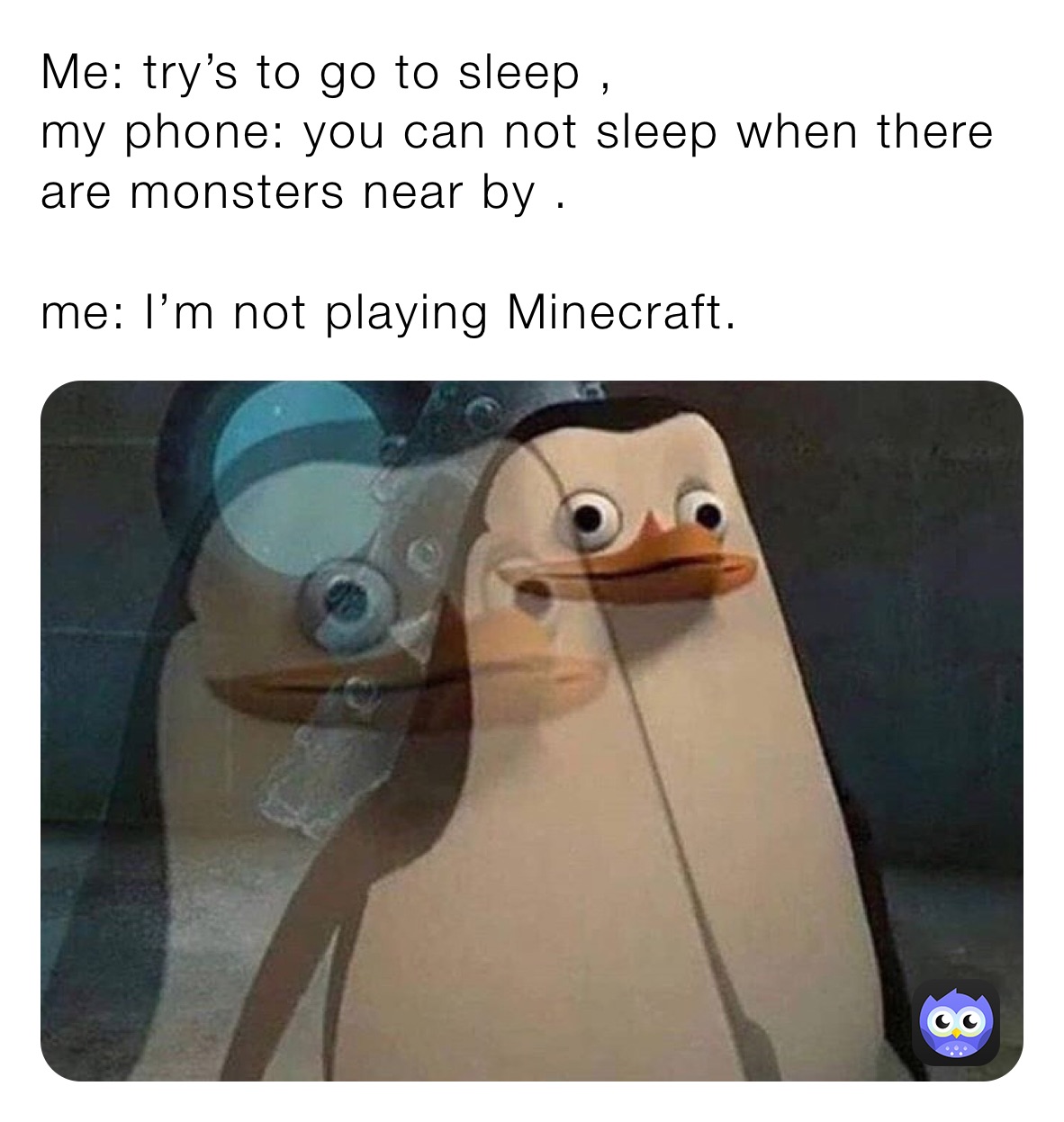 Me: try’s to go to sleep ,
my phone: you can not sleep when there are monsters near by .

me: I’m not playing Minecraft.