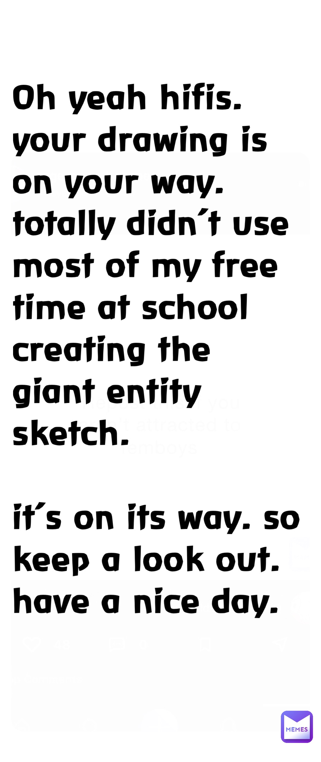 Oh yeah hifis. Your drawing is on your way. Totally didn’t use most of my free time at school creating the giant entity sketch. 

It’s on its way. So keep a look out. Have a nice day.