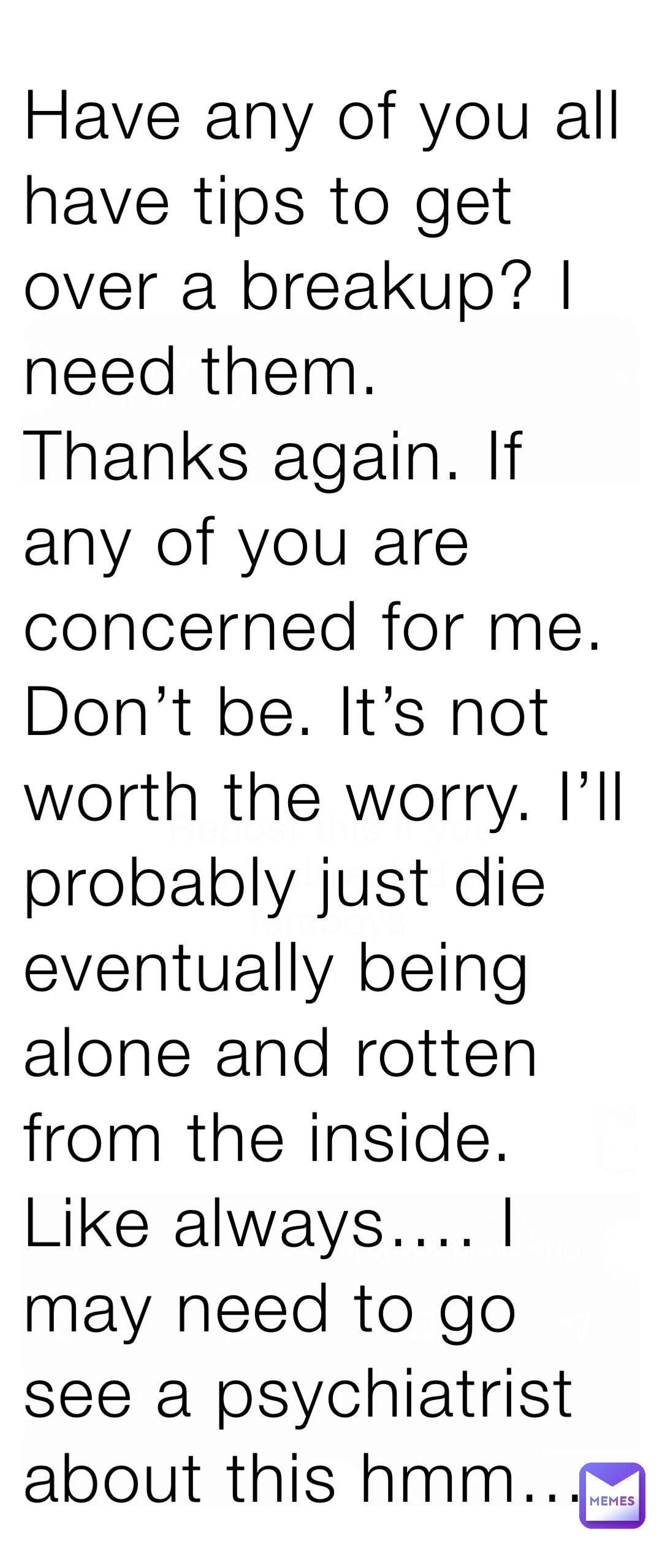 Have any of you all have tips to get over a breakup? I need them. Thanks again. If any of you are concerned for me. Don’t be. It’s not worth the worry. I’ll probably just die eventually being alone and rotten from the inside. Like always…. I may need to go see a psychiatrist about this hmm…