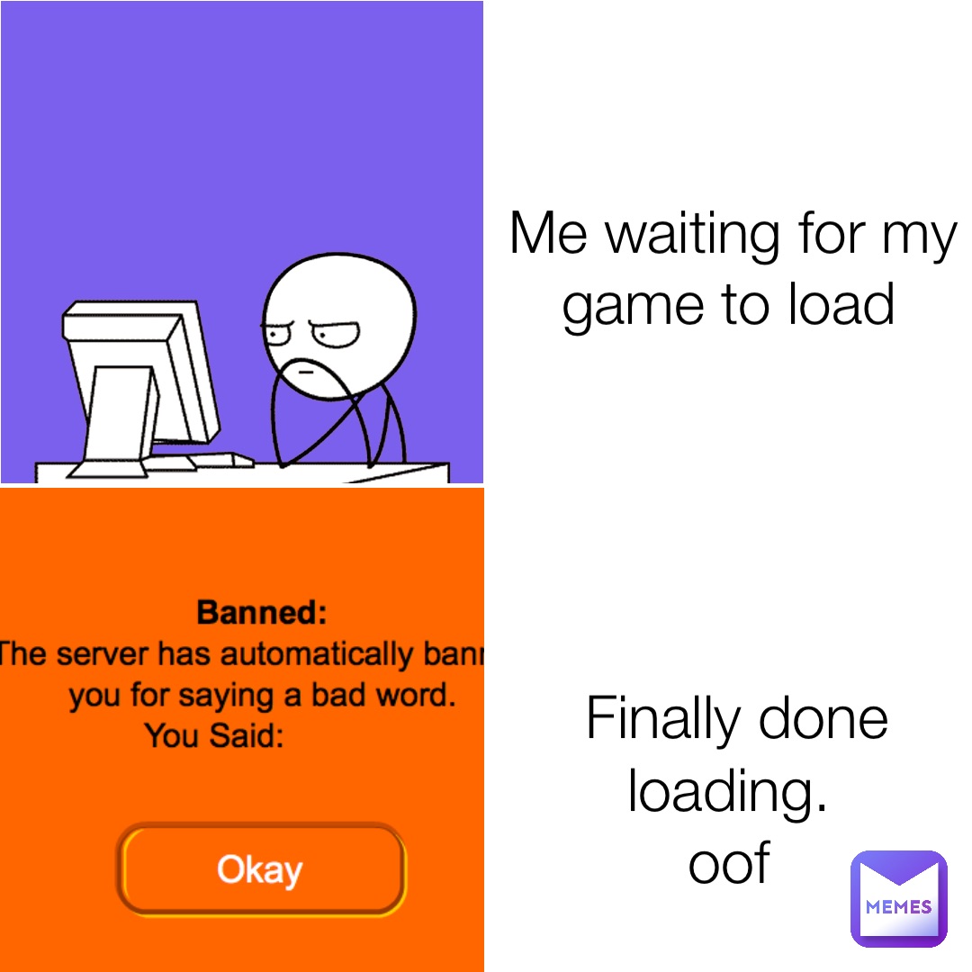 Me waiting for my game to load Finally done loading.
oof