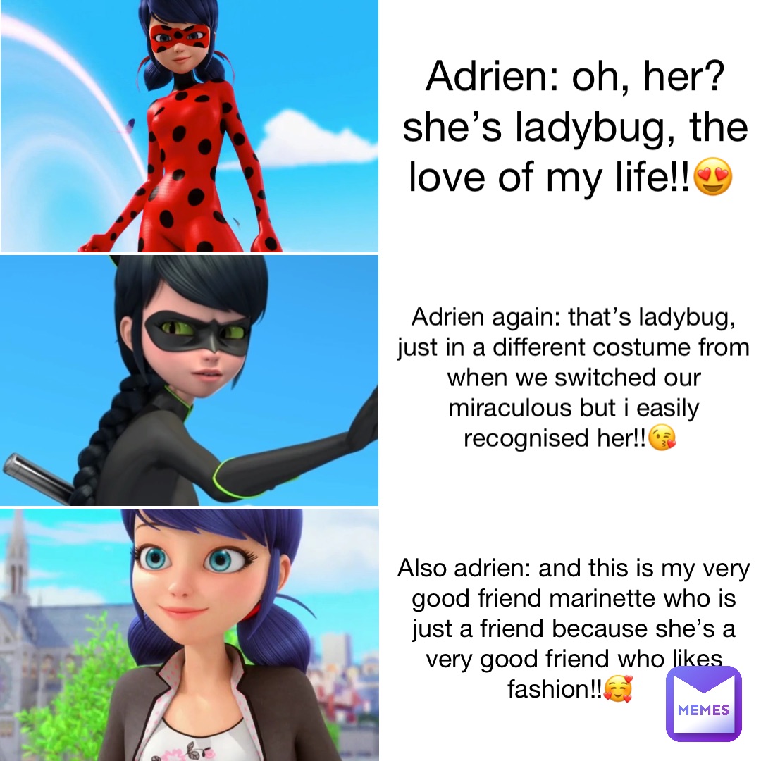 Adrien: oh, her? She’s Ladybug, the love of my life!!😍 Adrien again: That’s Ladybug, just in a different costume from when we switched our Miraculous but I easily recognised her!!😘 Also Adrien: And this is my very good friend Marinette who is just a friend because she’s a very good friend who likes fashion!!🥰
