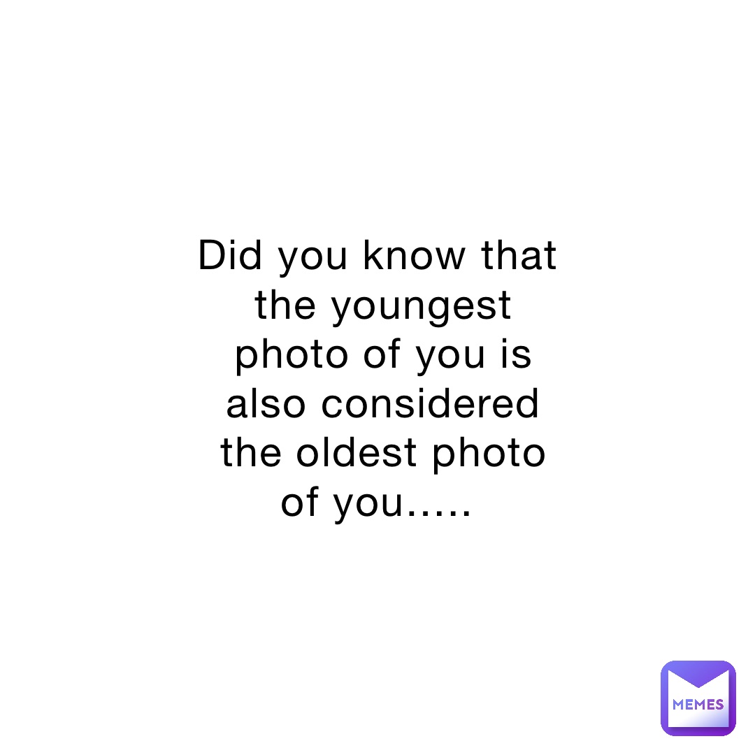 Did you know that the youngest photo of you is also considered the oldest photo of you…..