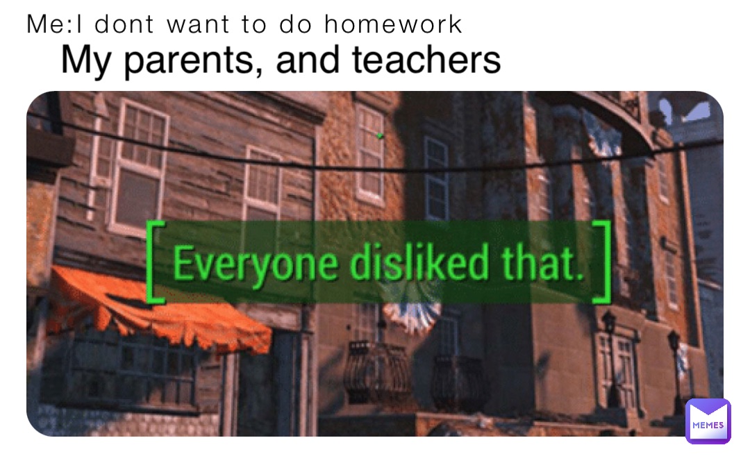 Me:I dont want to do homework My parents, and teachers