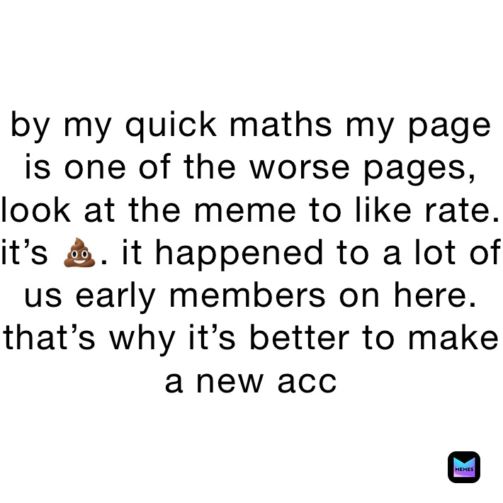 by my quick maths my page is one of the worse pages, look at the meme to like rate. it’s 💩. it happened to a lot of us early members on here. that’s why it’s better to make a new acc