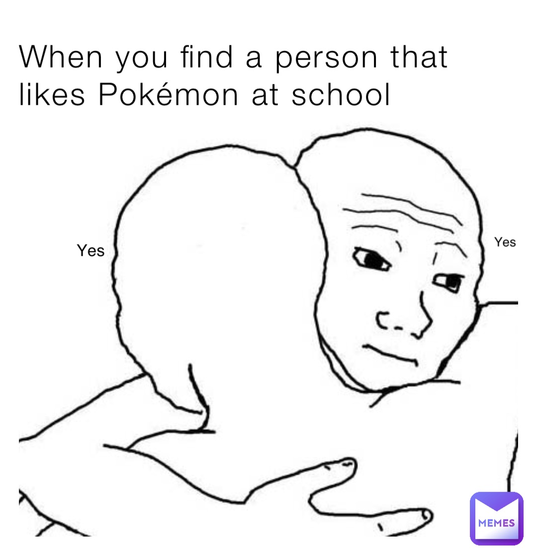 When you find a person that likes Pokémon at school Yes Yes