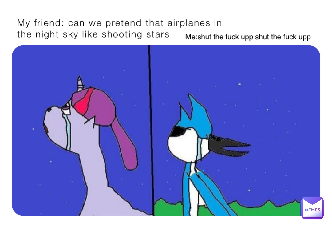 My friend: can we pretend that airplanes in the night sky like shooting stars Me:shut the fuck upp shut the fuck upp