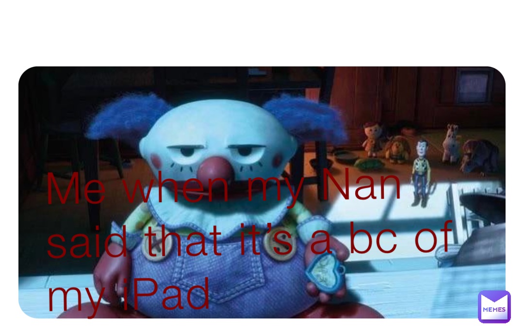 Me when my Nan said that it’s a bc of my iPad