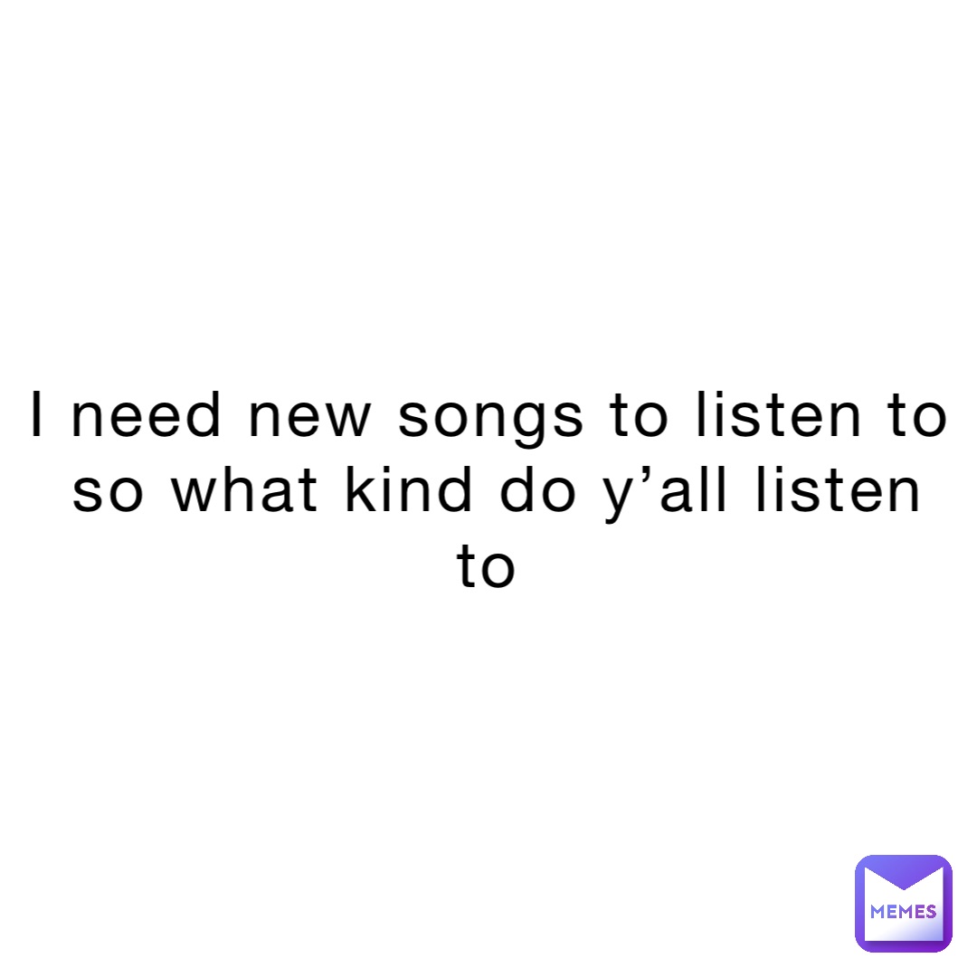 I Need New Songs To Listen To So What Kind Do Y all Listen To Kind 
