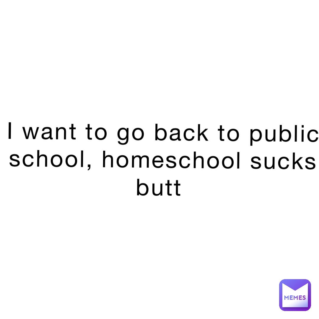 I want to go back to public school, homeschool sucks butt